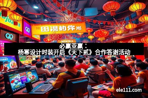 必赢亚赢:杨幂设计时装开启《天下贰》合作答谢活动